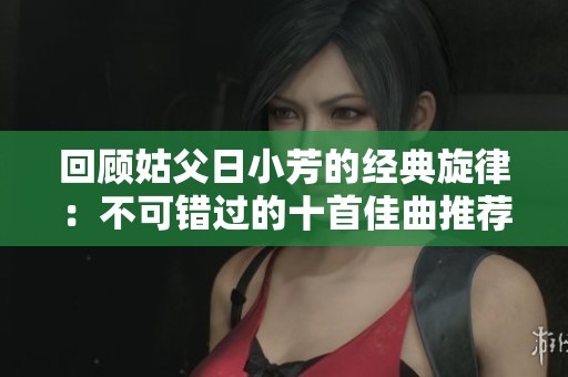 回顧姑父日小芳的經(jīng)典旋律:不可錯(cuò)過的十首佳曲推薦 回顧姑父日小芳的經(jīng)典旋律:不可錯(cuò)過的十首佳曲推薦