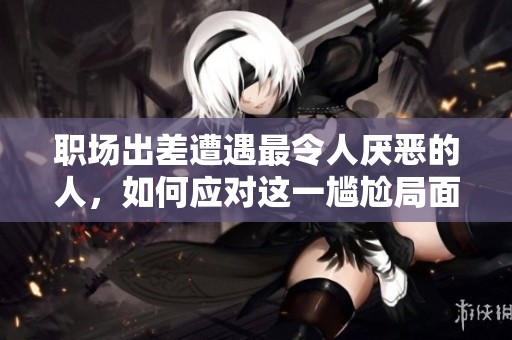 職場出差遭遇最令人厭惡的人，如何應(yīng)對這一尷尬局面