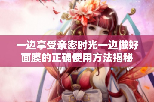 一邊享受親密時光一邊做好面膜的正確使用方法揭秘