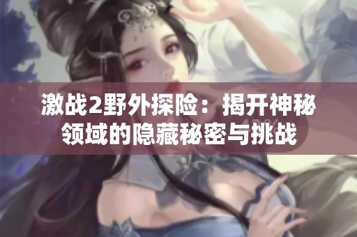 激戰(zhàn)2野外探險(xiǎn)：揭開神秘領(lǐng)域的隱藏秘密與挑戰(zhàn)