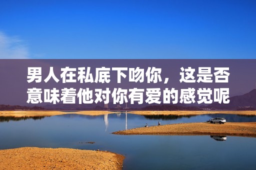 男人在私底下吻你，這是否意味著他對你有愛的感覺呢
