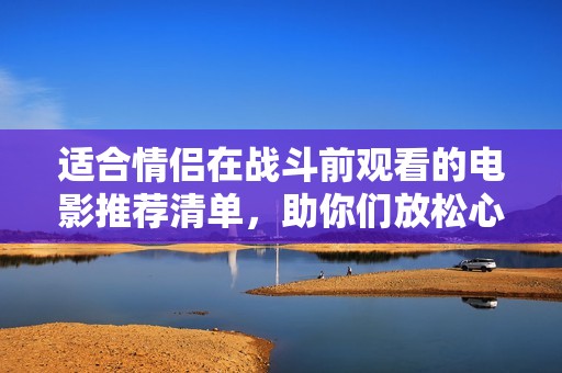 適合情侶在戰(zhàn)斗前觀看的電影推薦清單，助你們放松心情