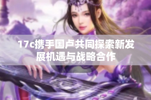17c攜手國盧共同探索新發(fā)展機遇與戰(zhàn)略合作