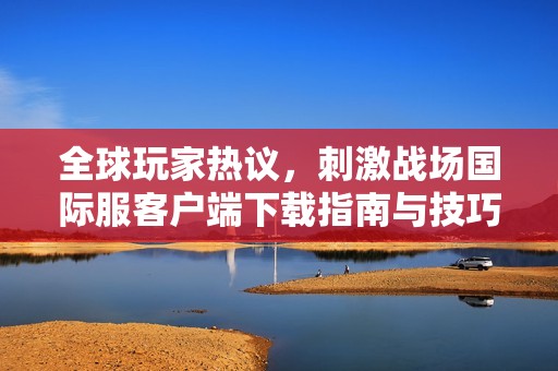 全球玩家熱議，刺激戰(zhàn)場國際服客戶端下載指南與技巧分享
