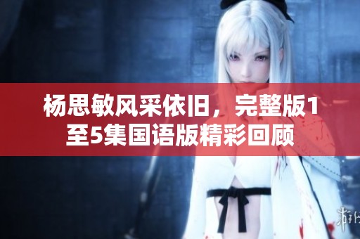 楊思敏風(fēng)采依舊，完整版1至5集國(guó)語版精彩回顧