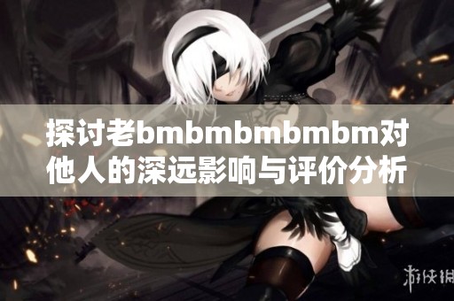 探討老bmbmbmbmbm對他人的深遠影響與評價分析