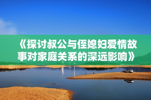 《探討叔公與侄媳婦愛情故事對家庭關(guān)系的深遠影響》