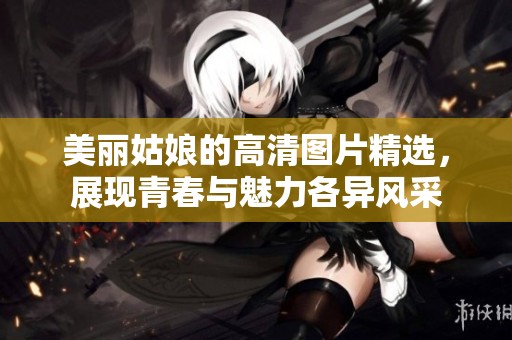 美麗姑娘的高清圖片精選，展現(xiàn)青春與魅力各異風(fēng)采