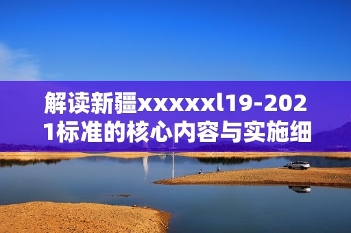 解讀新疆xxxxxl19-2021標(biāo)準(zhǔn)的核心內(nèi)容與實(shí)施細(xì)則
