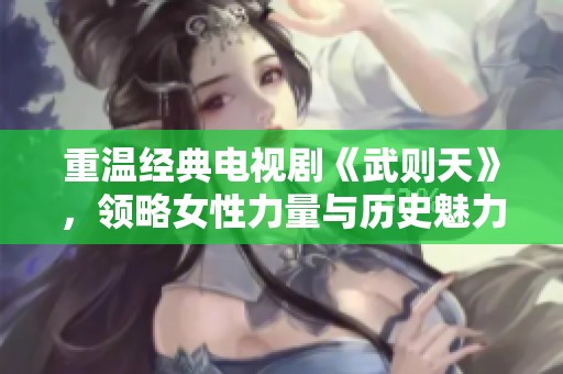 重溫經(jīng)典電視劇《武則天》，領(lǐng)略女性力量與歷史魅力