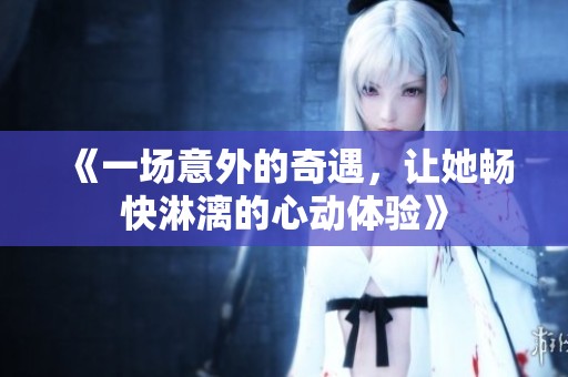 《一場(chǎng)意外的奇遇，讓她暢快淋漓的心動(dòng)體驗(yàn)》