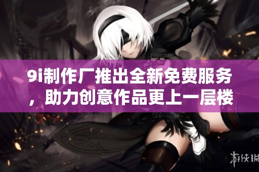 9i制作廠推出全新免費服務(wù)，助力創(chuàng)意作品更上一層樓