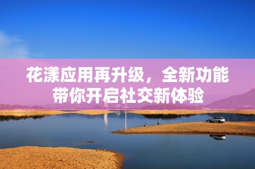 花漾應(yīng)用再升級(jí)，全新功能帶你開(kāi)啟社交新體驗(yàn)