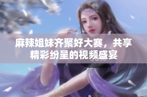 麻辣姐妹齊聚好大賽，共享精彩紛呈的視頻盛宴