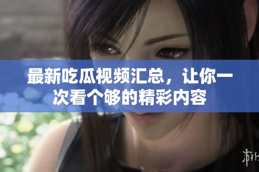 最新吃瓜視頻匯總，讓你一次看個夠的精彩內(nèi)容