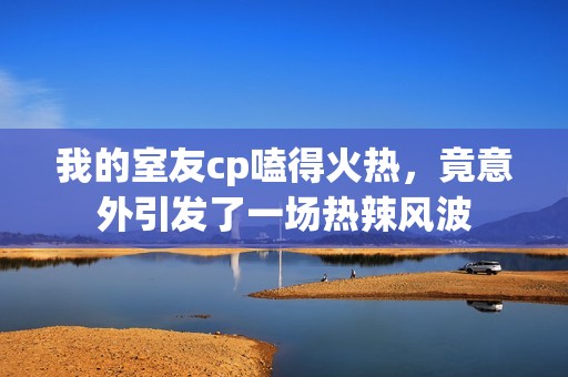 我的室友cp嗑得火熱，竟意外引發(fā)了一場(chǎng)熱辣風(fēng)波