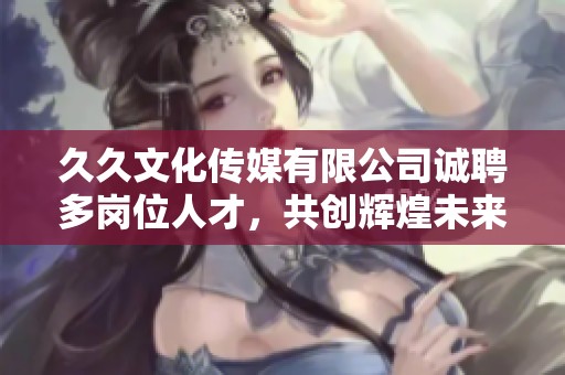 久久文化傳媒有限公司誠聘多崗位人才，共創(chuàng)輝煌未來