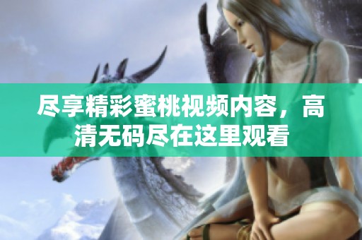 盡享精彩蜜桃視頻內(nèi)容，高清無碼盡在這里觀看