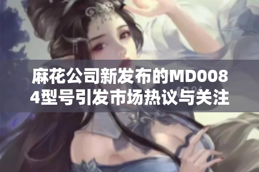 麻花公司新發(fā)布的MD0084型號引發(fā)市場熱議與關注