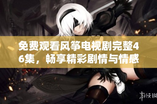 免費(fèi)觀看風(fēng)箏電視劇完整46集，暢享精彩劇情與情感糾葛