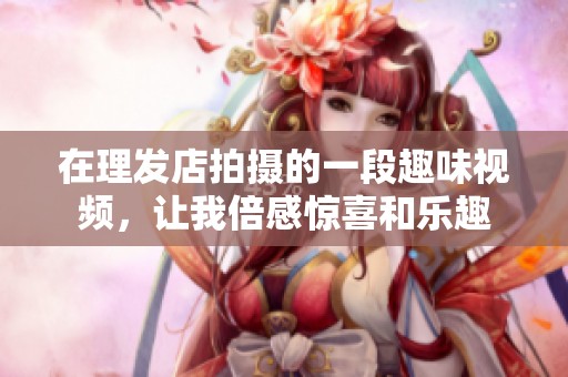 在理發(fā)店拍攝的一段趣味視頻，讓我倍感驚喜和樂趣