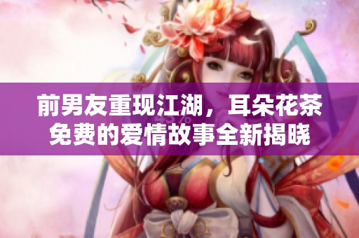 前男友重現(xiàn)江湖，耳朵花茶免費(fèi)的愛情故事全新揭曉
