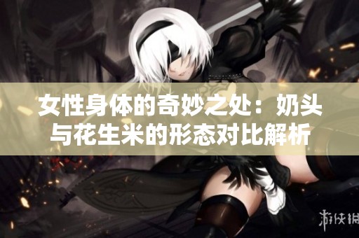 女性身體的奇妙之處：奶頭與花生米的形態(tài)對比解析