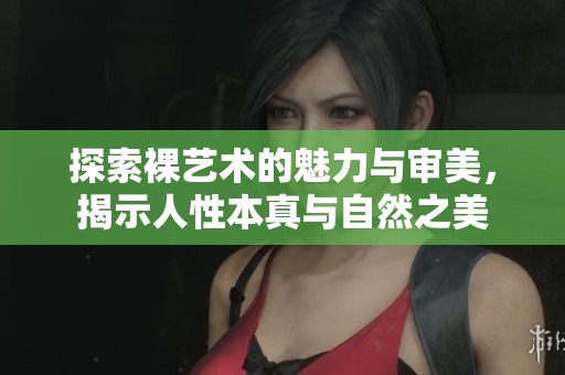 探索裸藝術(shù)的魅力與審美，揭示人性本真與自然之美