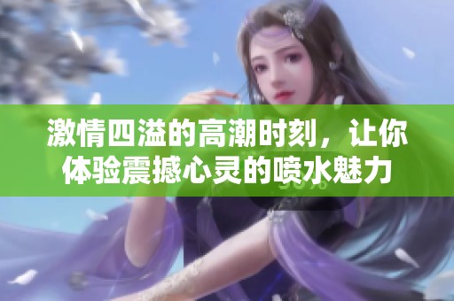 激情四溢的高潮時刻，讓你體驗震撼心靈的噴水魅力