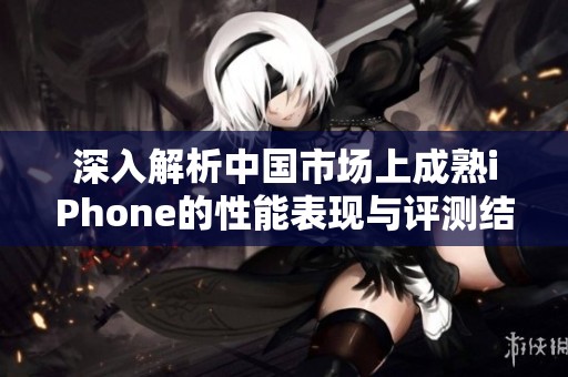 深入解析中國市場上成熟iPhone的性能表現(xiàn)與評測結(jié)果