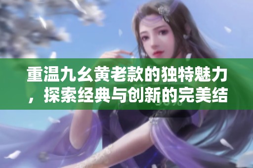 重溫九幺黃老款的獨(dú)特魅力，探索經(jīng)典與創(chuàng)新的完美結(jié)合