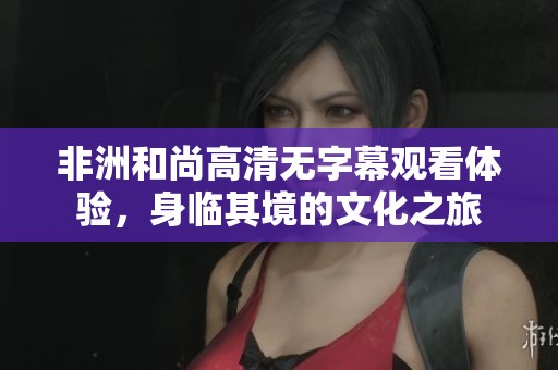 非洲和尚高清無字幕觀看體驗，身臨其境的文化之旅