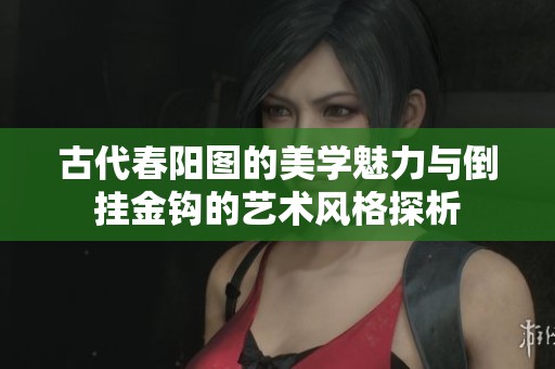 古代春陽圖的美學(xué)魅力與倒掛金鉤的藝術(shù)風(fēng)格探析 古代春陽圖的美學(xué)魅力與倒掛金鉤的藝術(shù)風(fēng)格探析