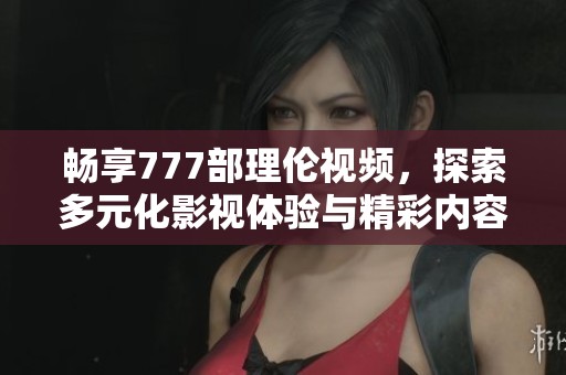 暢享777部理倫視頻，探索多元化影視體驗與精彩內(nèi)容