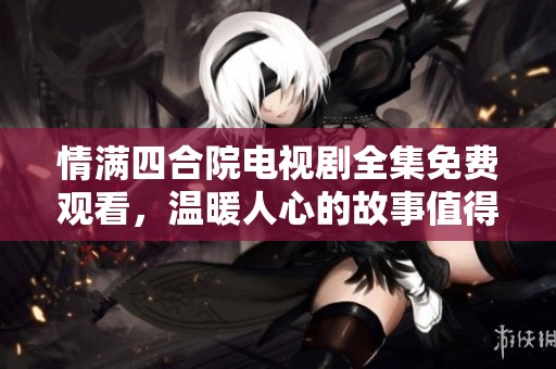 情滿四合院電視劇全集免費(fèi)觀看，溫暖人心的故事值得一看