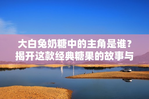 大白兔奶糖中的主角是誰？揭開這款經(jīng)典糖果的故事與魅力