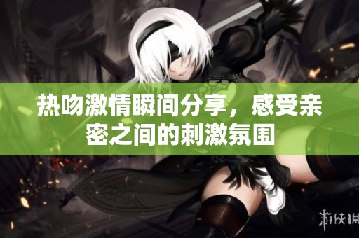 熱吻激情瞬間分享，感受親密之間的刺激氛圍