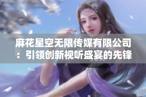 麻花星空無限傳媒有限公司：引領(lǐng)創(chuàng)新視聽盛宴的先鋒力量