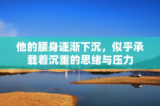 他的腰身逐漸下沉，似乎承載著沉重的思緒與壓力