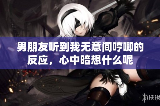 男朋友聽到我無意間哼唧的反應(yīng)，心中暗想什么呢