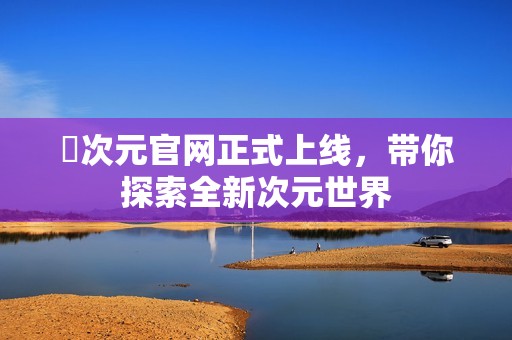囧次元官網(wǎng)正式上線(xiàn)，帶你探索全新次元世界