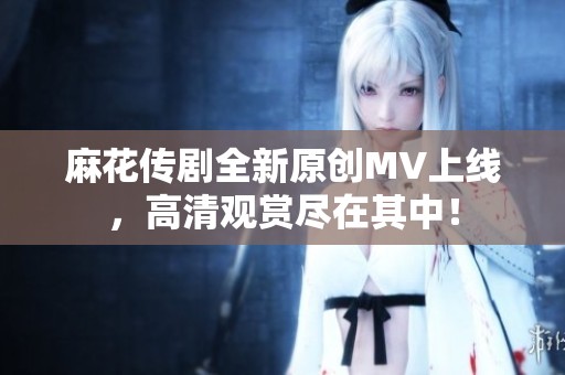 麻花傳劇全新原創(chuàng)MV上線，高清觀賞盡在其中！