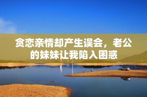 貪戀親情卻產(chǎn)生誤會，老公的妹妹讓我陷入困惑