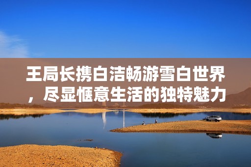 王局長攜白潔暢游雪白世界，盡顯愜意生活的獨特魅力