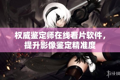 權(quán)威鑒定師在線看片軟件，提升影像鑒定精準(zhǔn)度