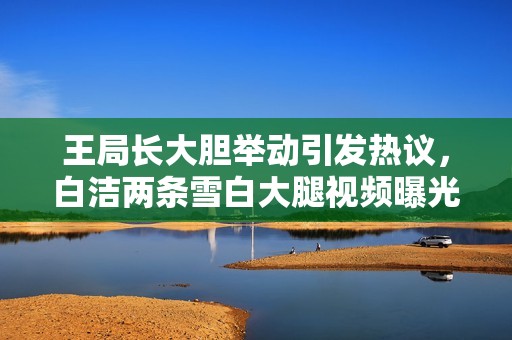 王局長大膽舉動引發(fā)熱議，白潔兩條雪白大腿視頻曝光