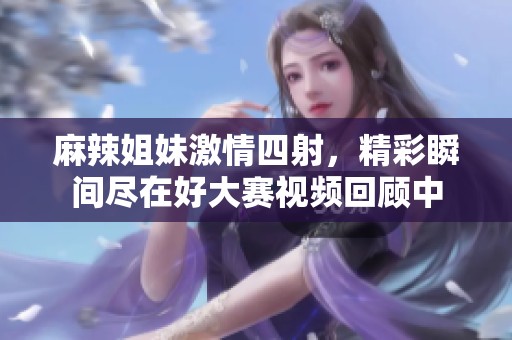麻辣姐妹激情四射，精彩瞬間盡在好大賽視頻回顧中