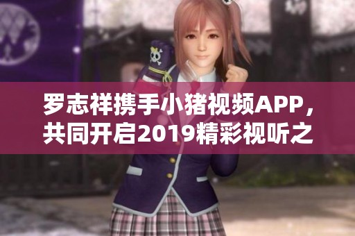 羅志祥攜手小豬視頻APP，共同開(kāi)啟2019精彩視聽(tīng)之旅