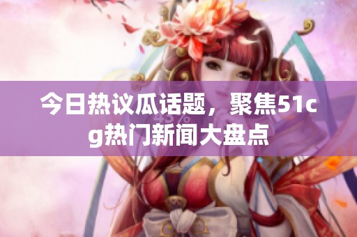 今日熱議瓜話題，聚焦51cg熱門新聞大盤點(diǎn)