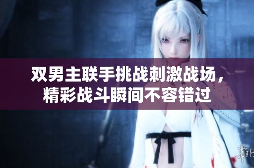 雙男主聯(lián)手挑戰(zhàn)刺激戰(zhàn)場(chǎng)，精彩戰(zhàn)斗瞬間不容錯(cuò)過(guò)